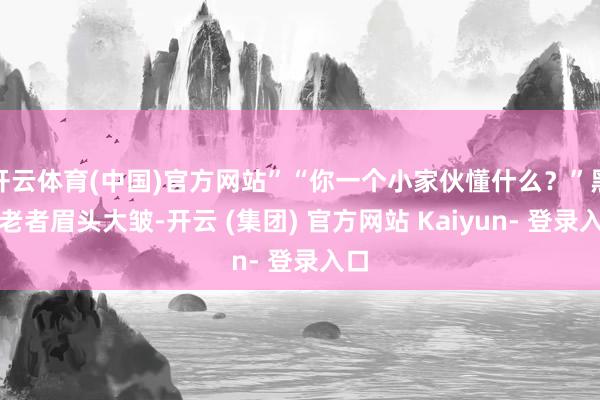 开云体育(中国)官方网站”“你一个小家伙懂什么？”黑衣老者眉头大皱-开云 (集团) 官方网站 Kaiyun- 登录入口