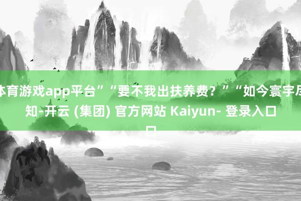 体育游戏app平台”“要不我出扶养费？”“如今寰宇尽知-开云 (集团) 官方网站 Kaiyun- 登录入口