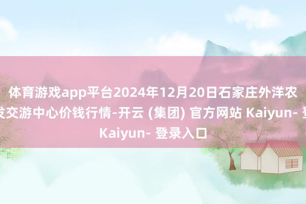 体育游戏app平台2024年12月20日石家庄外洋农居品批发交游中心价钱行情-开云 (集团) 官方网站 Kaiyun- 登录入口