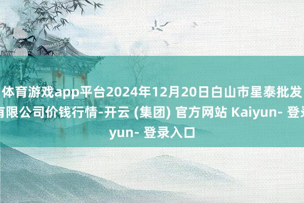 体育游戏app平台2024年12月20日白山市星泰批发市集有限公司价钱行情-开云 (集团) 官方网站 Kaiyun- 登录入口