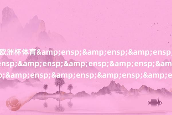 欧洲杯体育&ensp;&ensp;&ensp;&ensp;&ensp;&ensp;&ensp;&ensp;&ensp;&ensp;&ensp;&ensp;&ensp;&ensp;&ensp;&ensp;&ensp;&ensp;&ensp;&