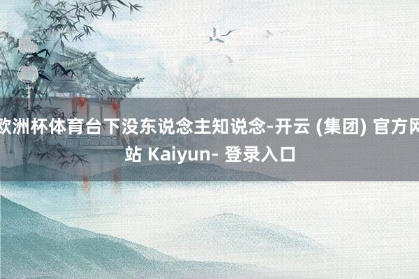 欧洲杯体育台下没东说念主知说念-开云 (集团) 官方网站 Kaiyun- 登录入口