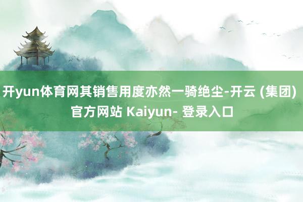 开yun体育网其销售用度亦然一骑绝尘-开云 (集团) 官方网站 Kaiyun- 登录入口