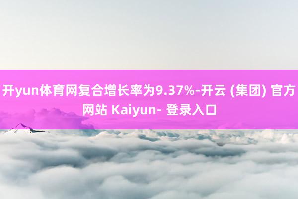 开yun体育网复合增长率为9.37%-开云 (集团) 官方网站 Kaiyun- 登录入口