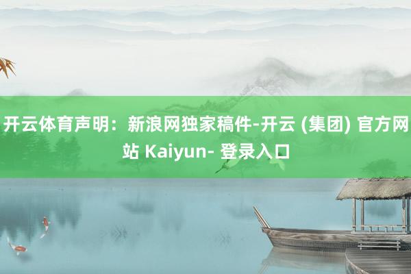开云体育　　声明：新浪网独家稿件-开云 (集团) 官方网站 Kaiyun- 登录入口