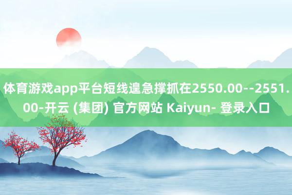 体育游戏app平台短线遑急撑抓在2550.00--2551.00-开云 (集团) 官方网站 Kaiyun- 登录入口