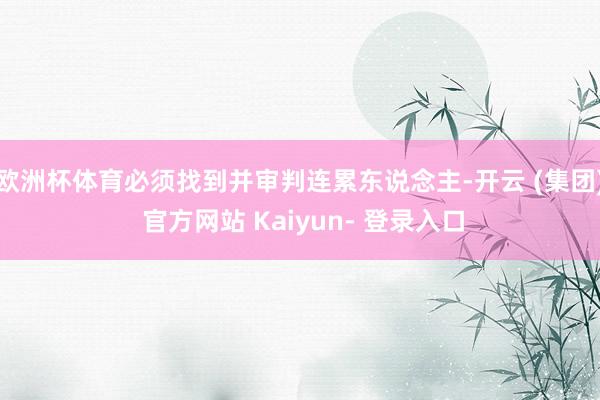 欧洲杯体育必须找到并审判连累东说念主-开云 (集团) 官方网站 Kaiyun- 登录入口