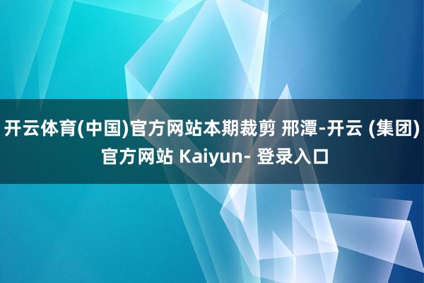 开云体育(中国)官方网站本期裁剪 邢潭-开云 (集团) 官方网站 Kaiyun- 登录入口