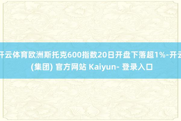 开云体育欧洲斯托克600指数20日开盘下落超1%-开云 (集团) 官方网站 Kaiyun- 登录入口