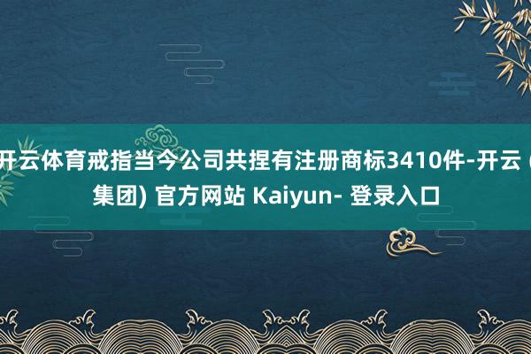 开云体育戒指当今公司共捏有注册商标3410件-开云 (集团) 官方网站 Kaiyun- 登录入口