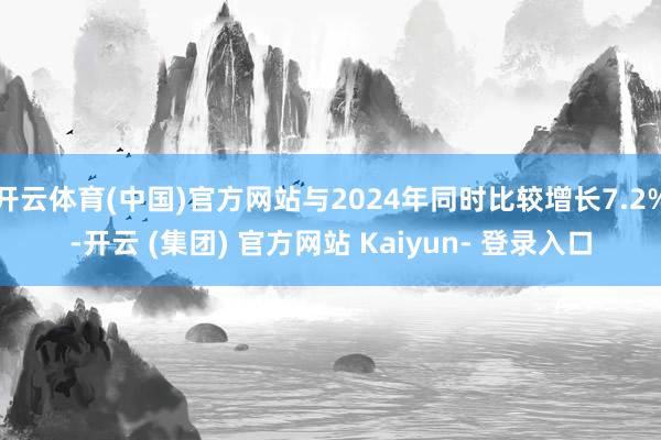 开云体育(中国)官方网站与2024年同时比较增长7.2%-开云 (集团) 官方网站 Kaiyun- 登录入口