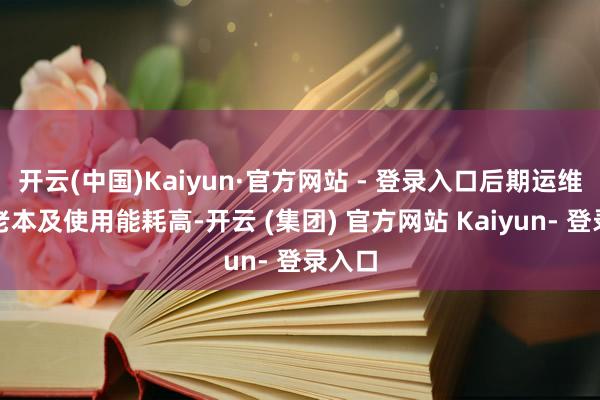 开云(中国)Kaiyun·官方网站 - 登录入口后期运维退换老本及使用能耗高-开云 (集团) 官方网站 Kaiyun- 登录入口