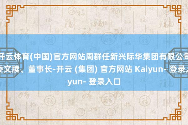 开云体育(中国)官方网站周群任新兴际华集团有限公司党委文牍、董事长-开云 (集团) 官方网站 Kaiyun- 登录入口