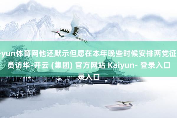开yun体育网他还默示但愿在本年晚些时候安排两党征询员访华-开云 (集团) 官方网站 Kaiyun- 登录入口