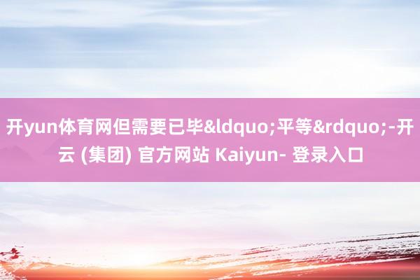 开yun体育网但需要已毕&ldquo;平等&rdquo;-开云 (集团) 官方网站 Kaiyun- 登录入口