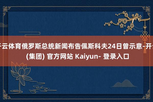 开云体育俄罗斯总统新闻布告佩斯科夫24日曾示意-开云 (集团) 官方网站 Kaiyun- 登录入口
