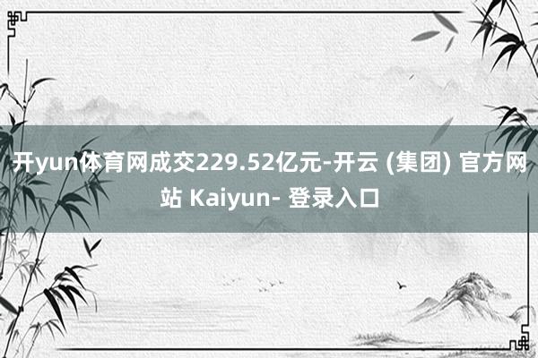 开yun体育网成交229.52亿元-开云 (集团) 官方网站 Kaiyun- 登录入口