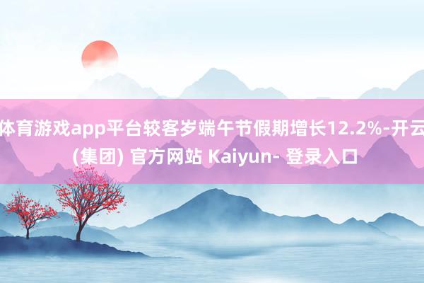 体育游戏app平台较客岁端午节假期增长12.2%-开云 (集团) 官方网站 Kaiyun- 登录入口