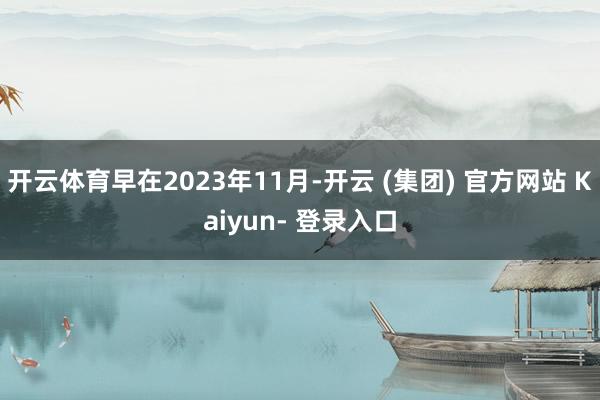 开云体育早在2023年11月-开云 (集团) 官方网站 Kaiyun- 登录入口