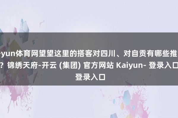开yun体育网望望这里的搭客对四川、对自贡有哪些推介？锦绣天府-开云 (集团) 官方网站 Kaiyun- 登录入口