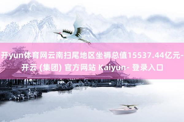 开yun体育网云南扫尾地区坐褥总值15537.44亿元-开云 (集团) 官方网站 Kaiyun- 登录入口