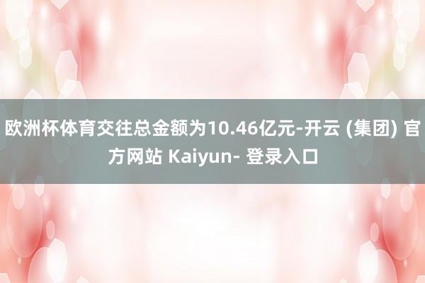 欧洲杯体育交往总金额为10.46亿元-开云 (集团) 官方网站 Kaiyun- 登录入口