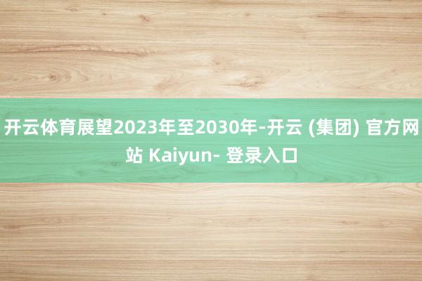 开云体育展望2023年至2030年-开云 (集团) 官方网站 Kaiyun- 登录入口