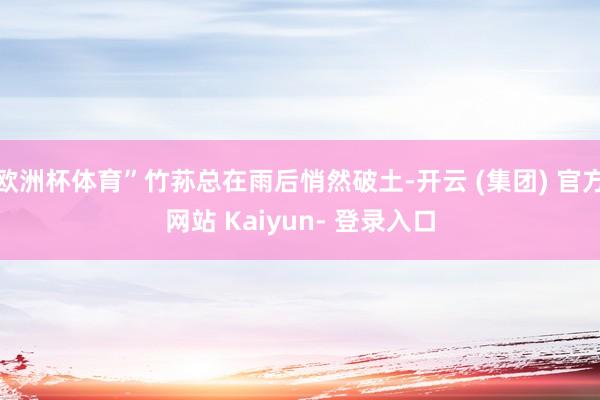 欧洲杯体育”竹荪总在雨后悄然破土-开云 (集团) 官方网站 Kaiyun- 登录入口